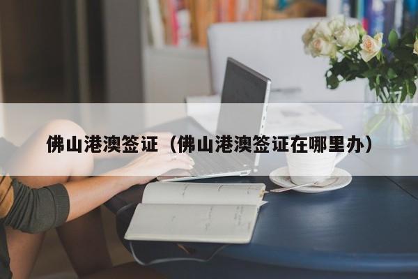 佛山港澳签证（佛山港澳签证在哪里办）