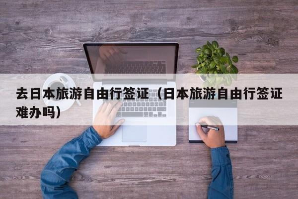 去日本旅游自由行签证（日本旅游自由行签证难办吗）
