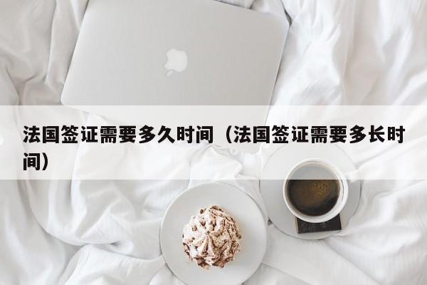 法国签证需要多久时间（法国签证需要多长时间）