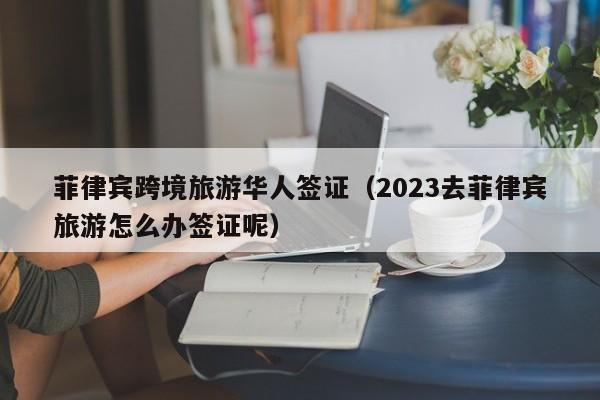 菲律宾跨境旅游华人签证（2023去菲律宾旅游怎么办签证呢）