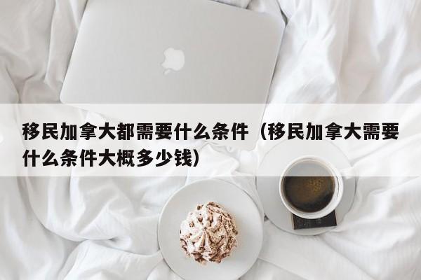 移民加拿大都需要什么条件（移民加拿大需要什么条件大概多少钱）