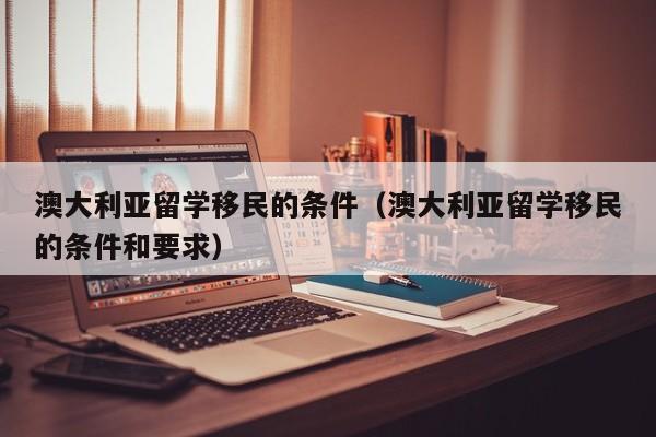 澳大利亚留学移民的条件（澳大利亚留学移民的条件和要求）