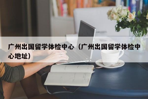 广州出国留学体检中心（广州出国留学体检中心地址）