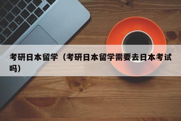 考研日本留学（考研日本留学需要去日本考试吗）