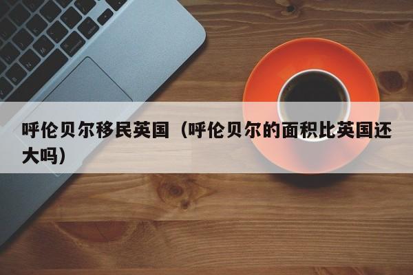 呼伦贝尔移民英国（呼伦贝尔的面积比英国还大吗）