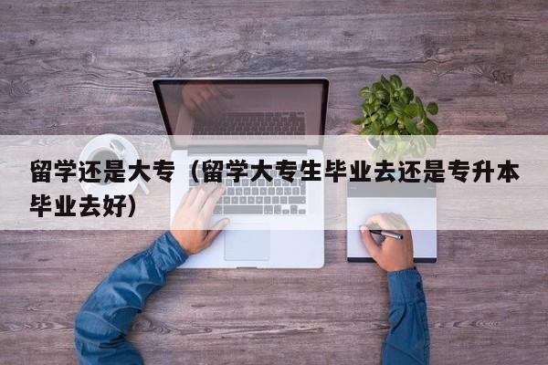 留学还是大专（留学大专生毕业去还是专升本毕业去好）