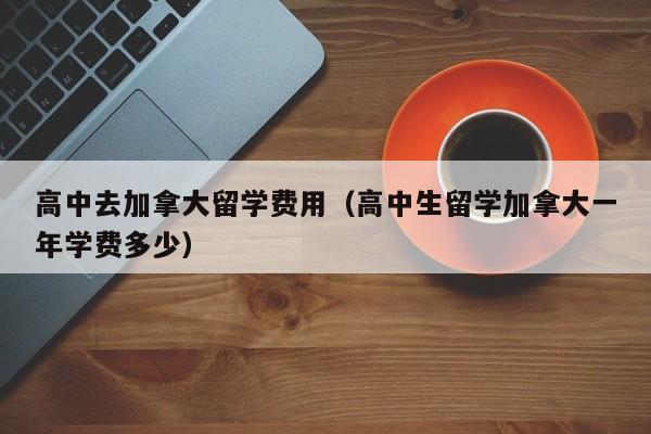 高中去加拿大留学费用（高中生留学加拿大一年学费多少）