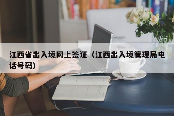 江西省出入境网上签证（江西出入境管理局电话号码）