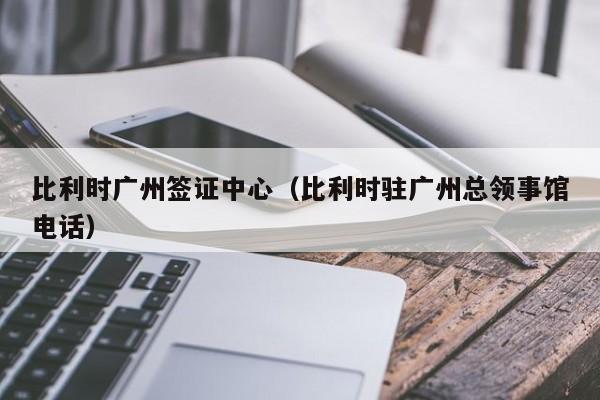 比利时广州签证中心（比利时驻广州总领事馆电话）