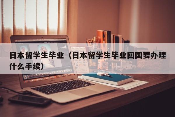 日本留学生毕业（日本留学生毕业回国要办理什么手续）