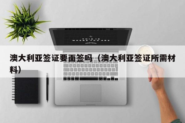 澳大利亚签证要面签吗（澳大利亚签证所需材料）