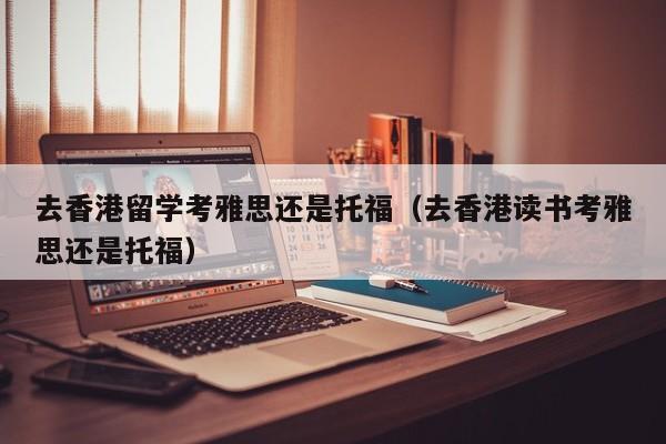 去香港留学考雅思还是托福（去香港读书考雅思还是托福）