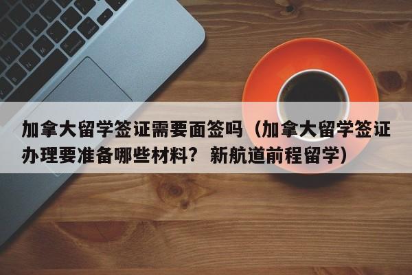 加拿大留学签证需要面签吗（加拿大留学签证办理要准备哪些材料?  新航道前程留学）