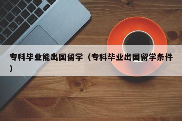 专科毕业能出国留学（专科毕业出国留学条件）