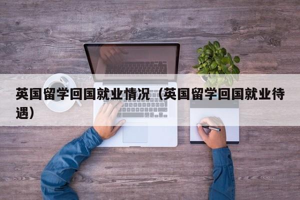 英国留学回国就业情况（英国留学回国就业待遇）