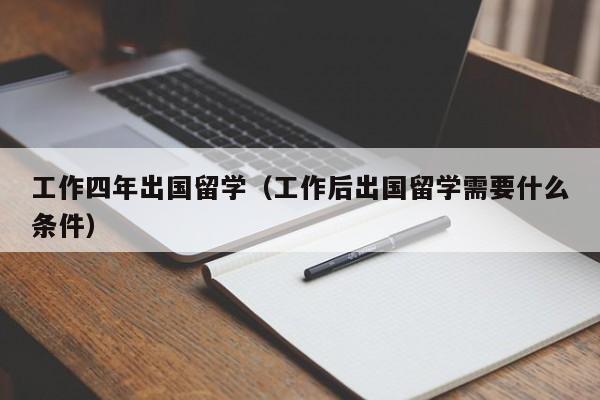 工作四年出国留学（工作后出国留学需要什么条件）