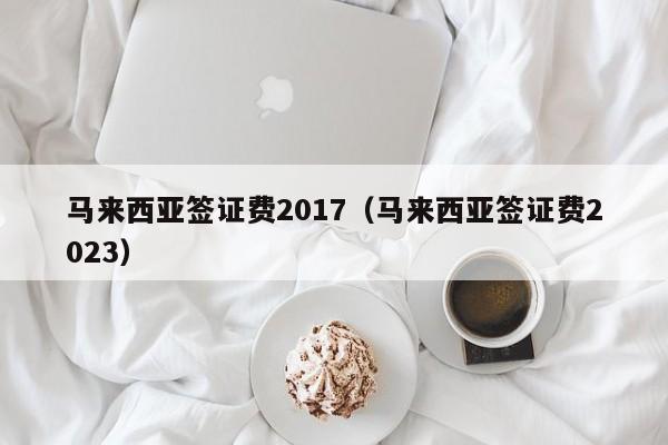 马来西亚签证费2017（马来西亚签证费2023）