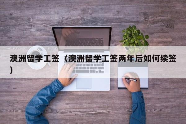 澳洲留学工签（澳洲留学工签两年后如何续签）
