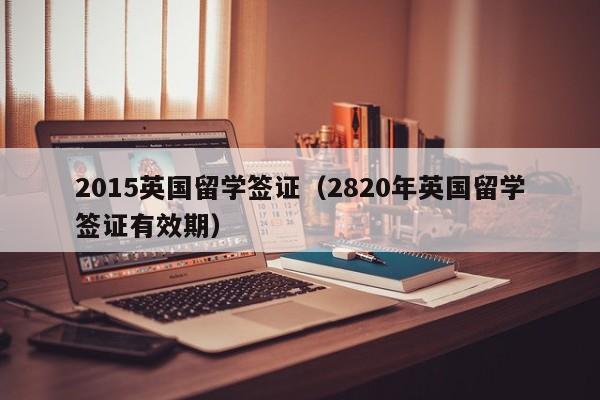2015英国留学签证（2820年英国留学签证有效期）