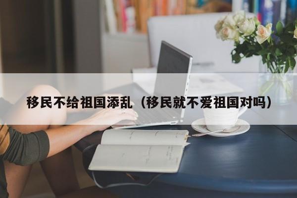 移民不给祖国添乱（移民就不爱祖国对吗）