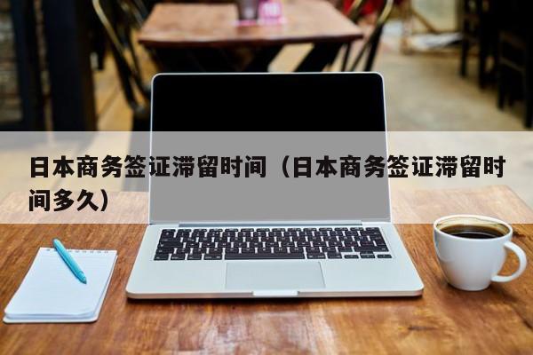 日本商务签证滞留时间（日本商务签证滞留时间多久）