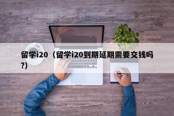 留学i20（留学i20到期延期需要交钱吗?）