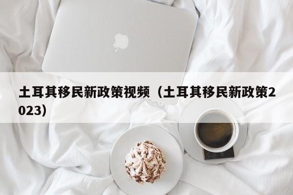 土耳其移民新政策视频（土耳其移民新政策2023）