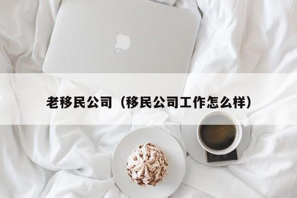 老移民公司（移民公司工作怎么样）