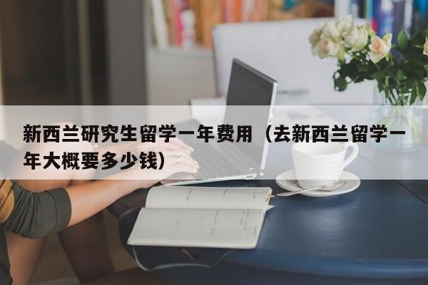 新西兰研究生留学一年费用（去新西兰留学一年大概要多少钱）