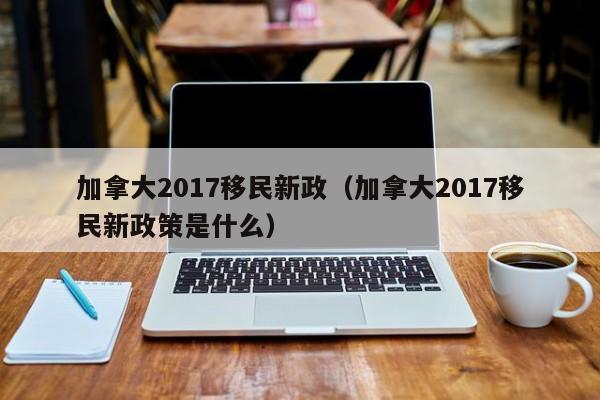 加拿大2017移民新政（加拿大2017移民新政策是什么）