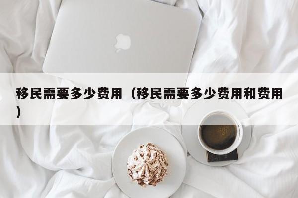移民需要多少费用（移民需要多少费用和费用）