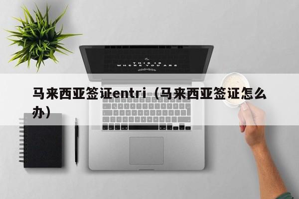 马来西亚签证entri（马来西亚签证怎么办）