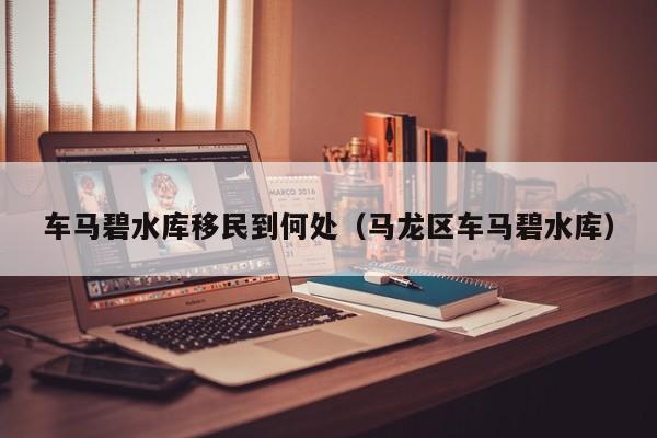 车马碧水库移民到何处（马龙区车马碧水库）