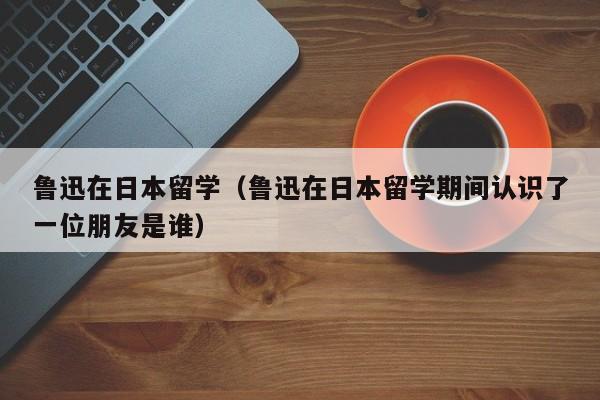 鲁迅在日本留学（鲁迅在日本留学期间认识了一位朋友是谁）