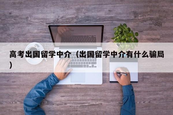 高考出国留学中介（出国留学中介有什么骗局）