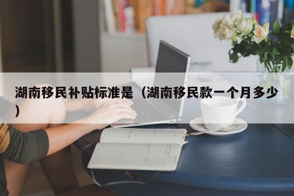 湖南移民补贴标准是（湖南移民款一个月多少）