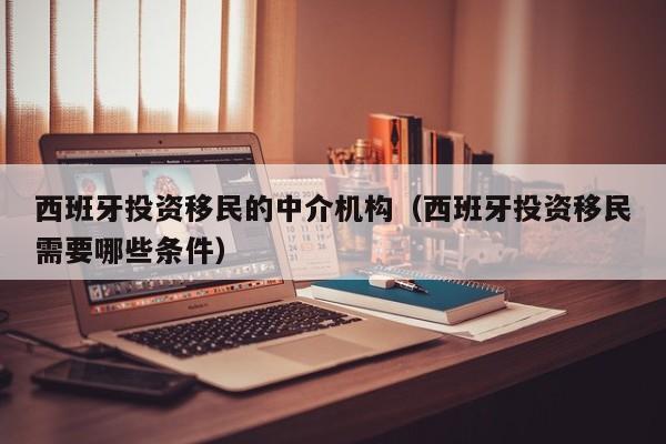 西班牙投资移民的中介机构（西班牙投资移民需要哪些条件）
