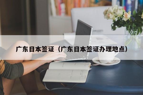 广东日本签证（广东日本签证办理地点）