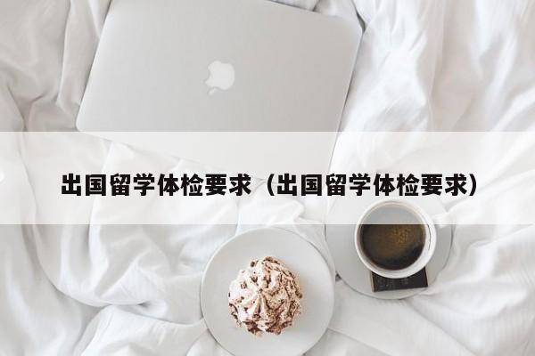 出国留学体检要求（出国留学体检要求）