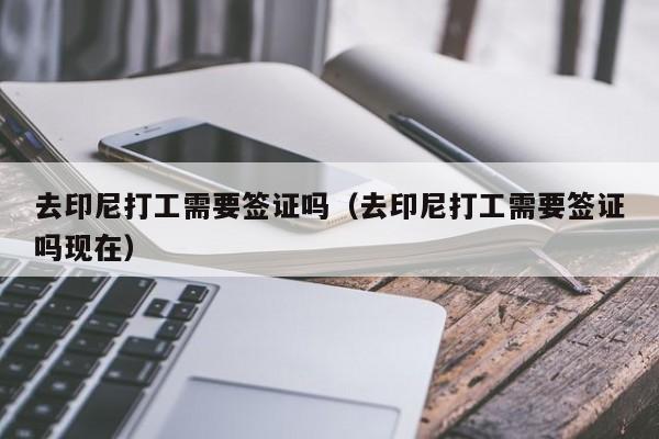 去印尼打工需要签证吗（去印尼打工需要签证吗现在）