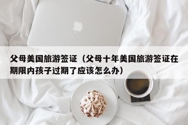 父母美国旅游签证（父母十年美国旅游签证在期限内孩子过期了应该怎么办）