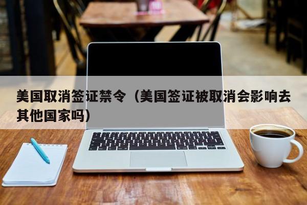 美国取消签证禁令（美国签证被取消会影响去其他国家吗）