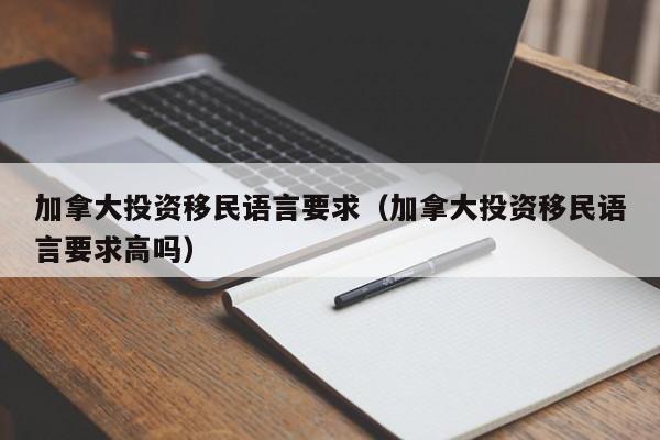 加拿大投资移民语言要求（加拿大投资移民语言要求高吗）