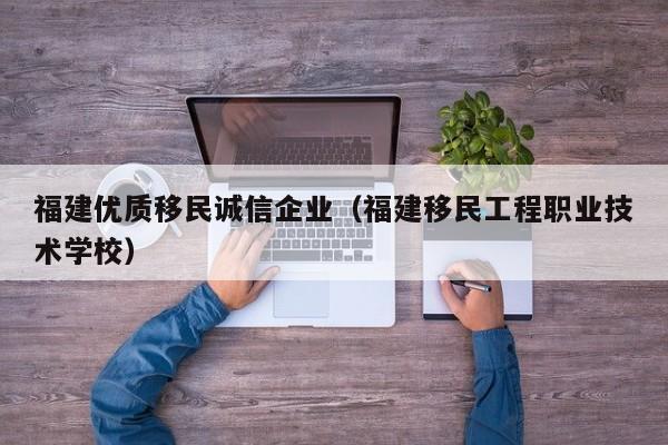 福建优质移民诚信企业（福建移民工程职业技术学校）