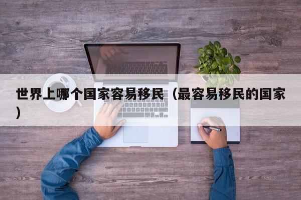 世界上哪个国家容易移民（最容易移民的国家）