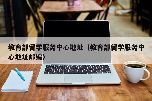 教育部留学服务中心地址（教育部留学服务中心地址邮编）