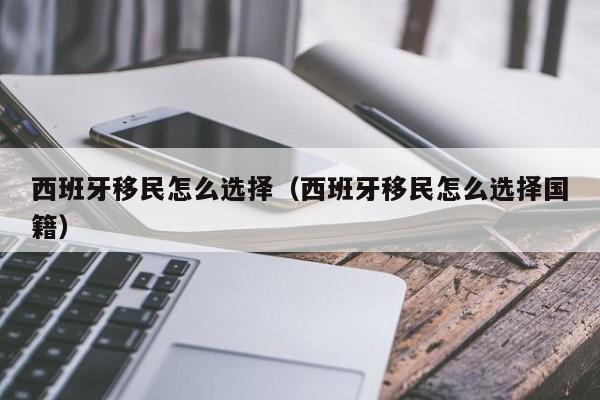 西班牙移民怎么选择（西班牙移民怎么选择国籍）