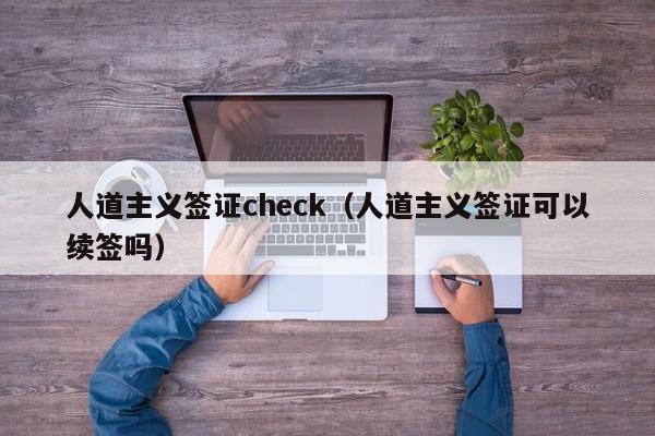 人道主义签证check（人道主义签证可以续签吗）