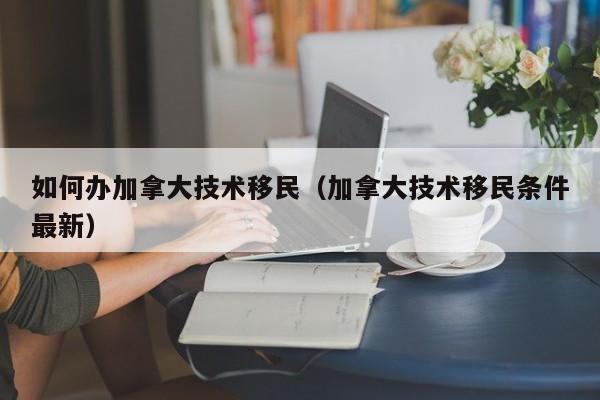 如何办加拿大技术移民（加拿大技术移民条件最新）