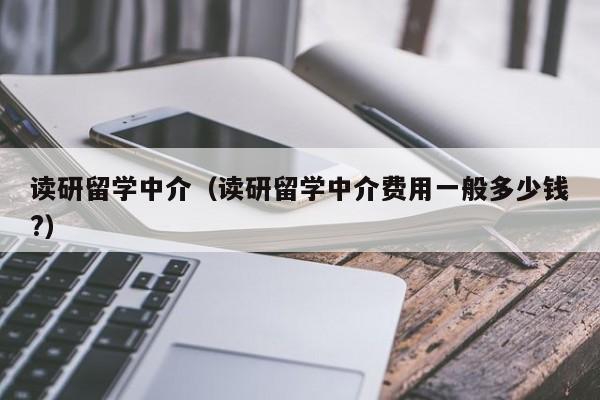 读研留学中介（读研留学中介费用一般多少钱?）